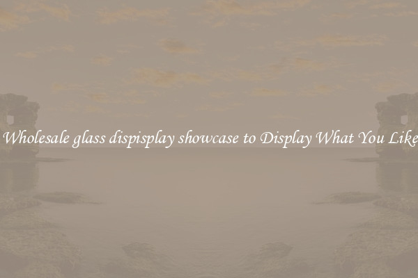 Wholesale glass dispisplay showcase to Display What You Like